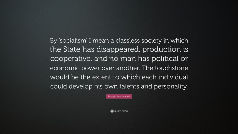 Dwight Macdonald Quote: “By ‘socialism’ I mean a classless society in which the State has disappeared, production is cooperative, and no man has political or economic power over another. The touchstone would be the extent to which each individual could develop his own talents and personality.”