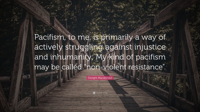 Dwight Macdonald Quote: “Pacifism, to me, is primarily a way of actively struggling against injustice and inhumanity; My kind of pacifism may be called “non-violent resistance”.”