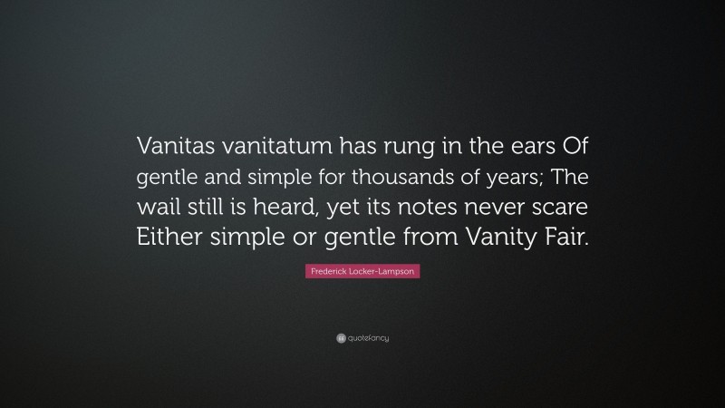 Frederick Locker-Lampson Quote: “Vanitas vanitatum has rung in the ears Of gentle and simple for thousands of years; The wail still is heard, yet its notes never scare Either simple or gentle from Vanity Fair.”