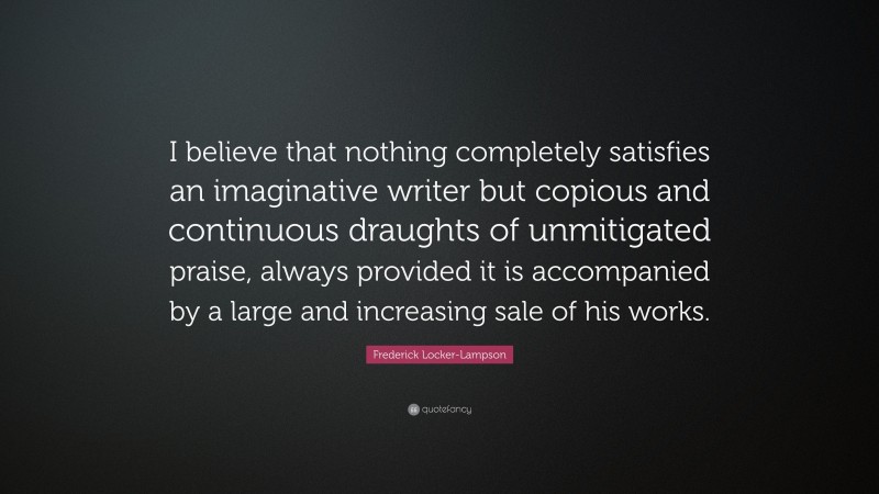 Frederick Locker-Lampson Quote: “I believe that nothing completely satisfies an imaginative writer but copious and continuous draughts of unmitigated praise, always provided it is accompanied by a large and increasing sale of his works.”