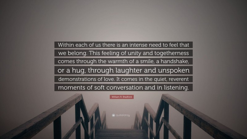 William R. Bradford Quote: “Within each of us there is an intense need to feel that we belong. This feeling of unity and togetherness comes through the warmth of a smile, a handshake, or a hug, through laughter and unspoken demonstrations of love. It comes in the quiet, reverent moments of soft conversation and in listening.”