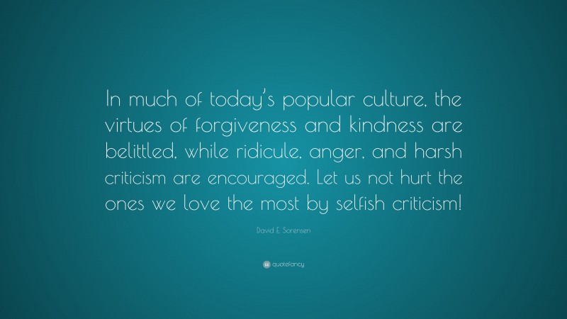 David E. Sorensen Quote: “In much of today’s popular culture, the virtues of forgiveness and kindness are belittled, while ridicule, anger, and harsh criticism are encouraged. Let us not hurt the ones we love the most by selfish criticism!”