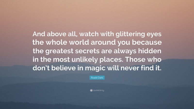 Roald Dahl Quote: “And above all, watch with glittering eyes the whole world around you because the greatest secrets are always hidden in the most unlikely places. Those who don’t believe in magic will never find it.”