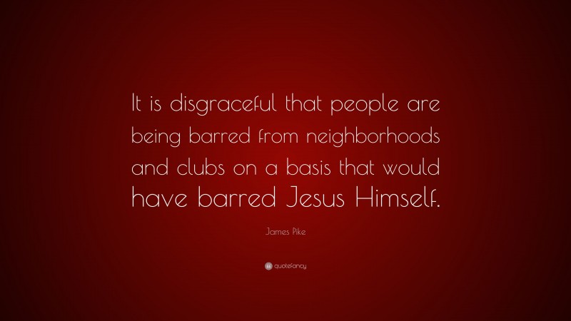 James Pike Quote: “It is disgraceful that people are being barred from neighborhoods and clubs on a basis that would have barred Jesus Himself.”
