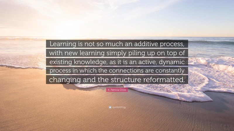 K. Patricia Cross Quote: “Learning is not so much an additive process, with new learning simply piling up on top of existing knowledge, as it is an active, dynamic process in which the connections are constantly changing and the structure reformatted.”