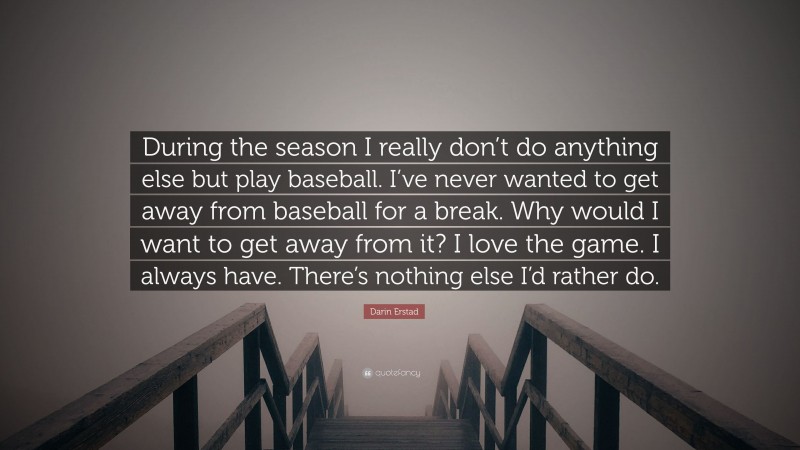 Darin Erstad Quote: “During the season I really don’t do anything else but play baseball. I’ve never wanted to get away from baseball for a break. Why would I want to get away from it? I love the game. I always have. There’s nothing else I’d rather do.”