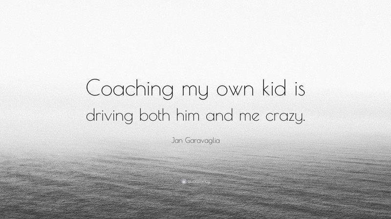Jan Garavaglia Quote: “Coaching my own kid is driving both him and me crazy.”