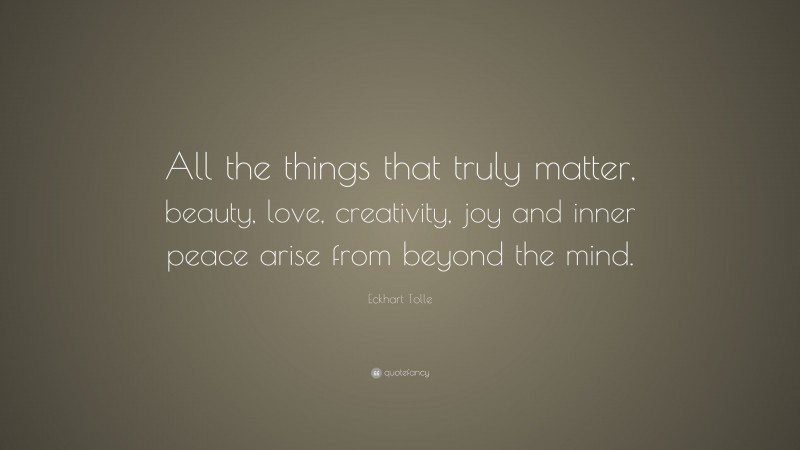 Eckhart Tolle Quote: “All the things that truly matter, beauty, love, creativity, joy and inner peace arise from beyond the mind.”