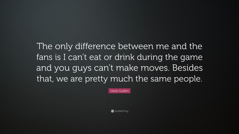Ozzie Guillen Quote: “The only difference between me and the fans is I can’t eat or drink during the game and you guys can’t make moves. Besides that, we are pretty much the same people.”