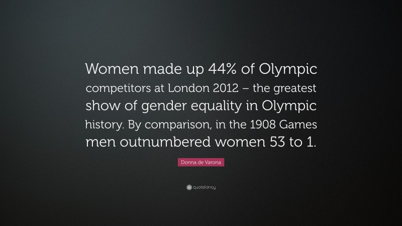 Donna de Varona Quote: “Women made up 44% of Olympic competitors at London 2012 – the greatest show of gender equality in Olympic history. By comparison, in the 1908 Games men outnumbered women 53 to 1.”