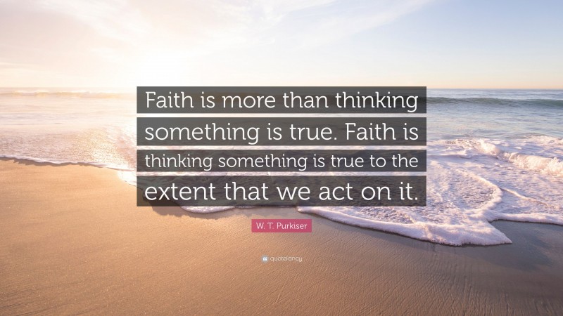 W. T. Purkiser Quote: “Faith is more than thinking something is true. Faith is thinking something is true to the extent that we act on it.”