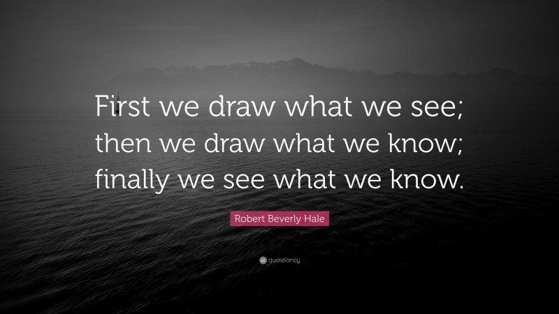 Robert Beverly Hale Quote: “First we draw what we see; then we draw what we know; finally we see what we know.”