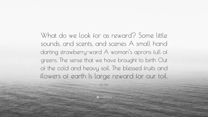 Ruth Pitter Quote: “What do we look for as reward? Some little sounds, and scents, and scenes A small hand darting strawberry-ward A woman’s aprons full of greens. The sense that we have brought to birth Out of the cold and heavy soil, The blessed fruits and flowers of earth Is large reward for our toil.”
