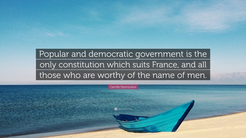 Camille Desmoulins Quote: “Popular and democratic government is the only constitution which suits France, and all those who are worthy of the name of men.”