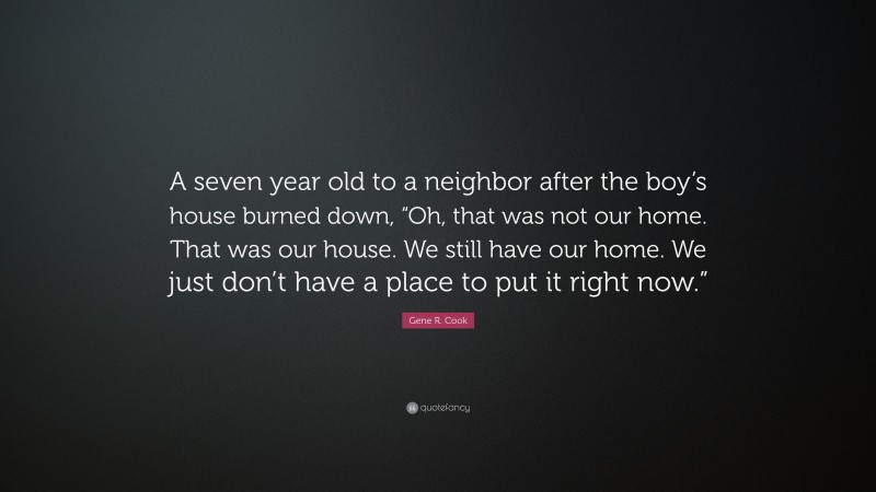 Gene R. Cook Quote: “A seven year old to a neighbor after the boy’s house burned down, “Oh, that was not our home. That was our house. We still have our home. We just don’t have a place to put it right now.””