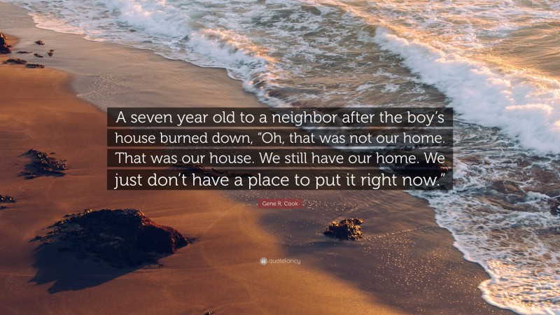 Gene R. Cook Quote: “A seven year old to a neighbor after the boy’s house burned down, “Oh, that was not our home. That was our house. We still have our home. We just don’t have a place to put it right now.””