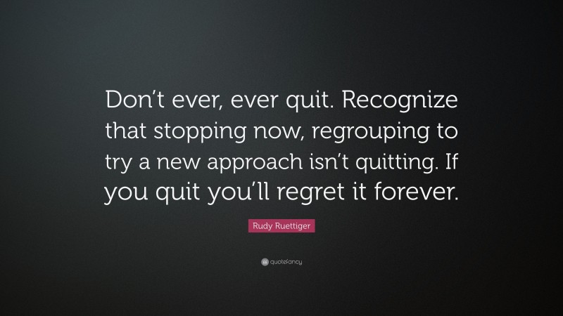 Rudy Ruettiger Quote: “Don’t ever, ever quit. Recognize that stopping now, regrouping to try a new approach isn’t quitting. If you quit you’ll regret it forever.”