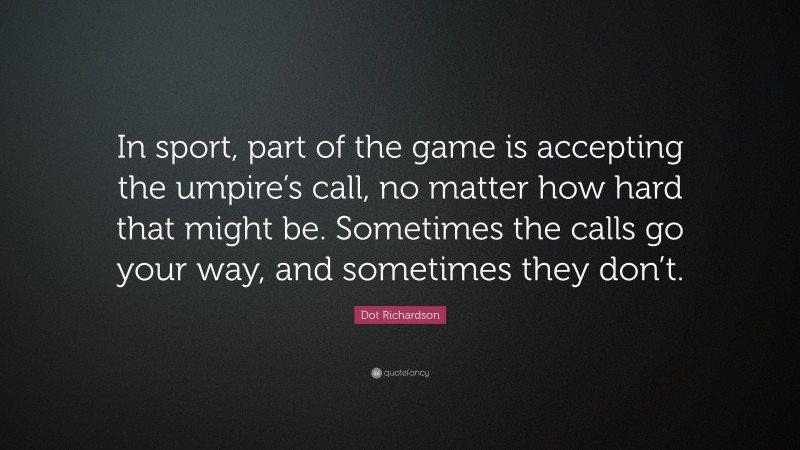 Dot Richardson Quote: “In sport, part of the game is accepting the umpire’s call, no matter how hard that might be. Sometimes the calls go your way, and sometimes they don’t.”