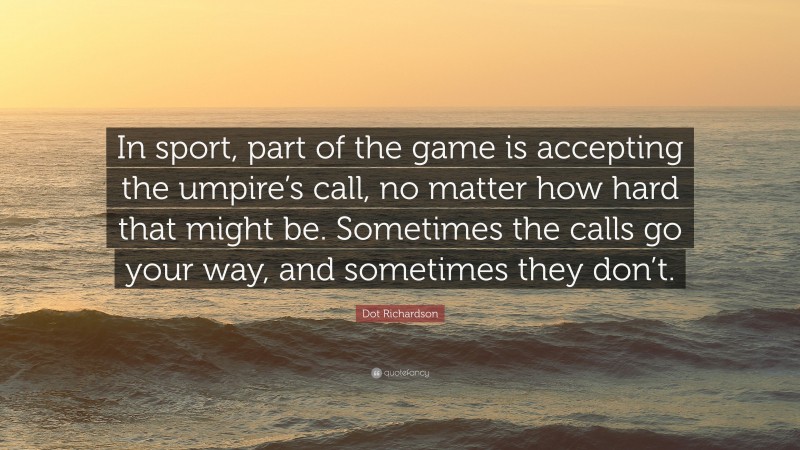 Dot Richardson Quote: “In sport, part of the game is accepting the umpire’s call, no matter how hard that might be. Sometimes the calls go your way, and sometimes they don’t.”
