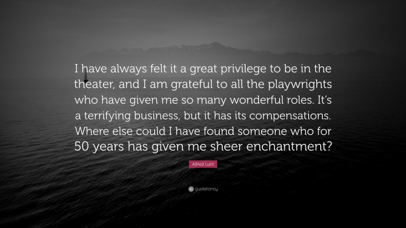 Alfred Lunt Quote: “I have always felt it a great privilege to be in the theater, and I am grateful to all the playwrights who have given me so many wonderful roles. It’s a terrifying business, but it has its compensations. Where else could I have found someone who for 50 years has given me sheer enchantment?”