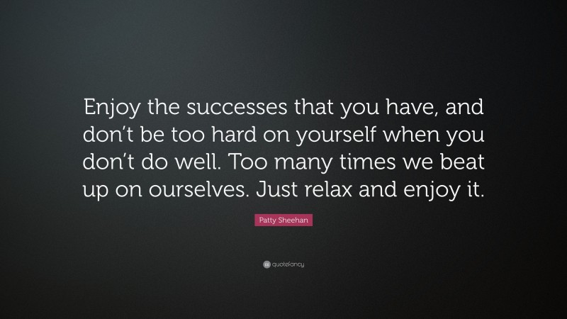 Patty Sheehan Quote: “Enjoy the successes that you have, and don’t be too hard on yourself when you don’t do well. Too many times we beat up on ourselves. Just relax and enjoy it.”