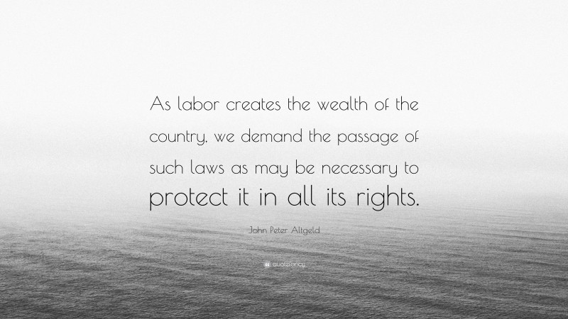 John Peter Altgeld Quote: “As labor creates the wealth of the country, we demand the passage of such laws as may be necessary to protect it in all its rights.”