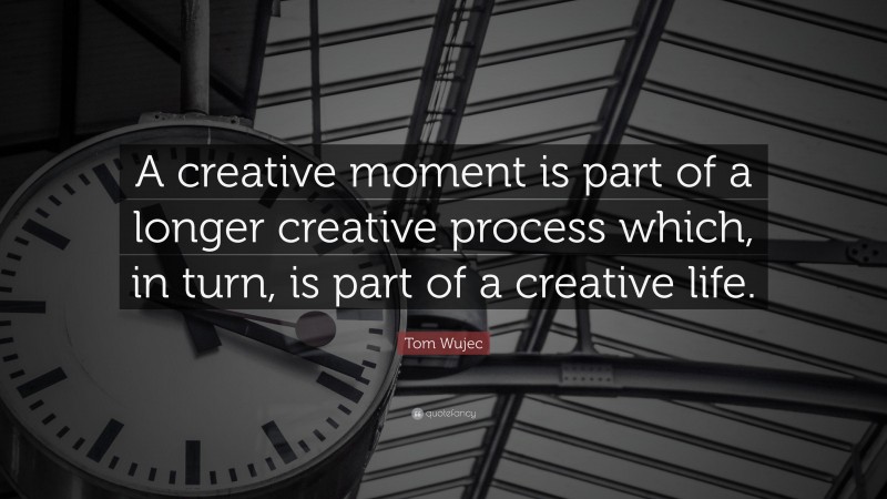 Tom Wujec Quote: “A creative moment is part of a longer creative process which, in turn, is part of a creative life.”