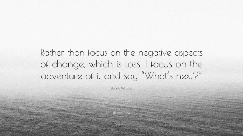 Dennis Wholey Quote: “Rather than focus on the negative aspects of change, which is loss, I focus on the adventure of it and say “What’s next?””