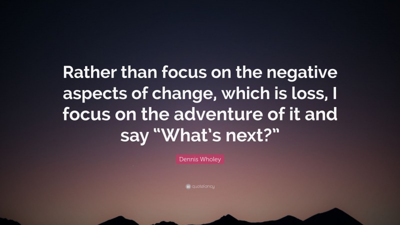 Dennis Wholey Quote: “Rather than focus on the negative aspects of change, which is loss, I focus on the adventure of it and say “What’s next?””