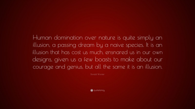 Donald Worster Quote: “Human domination over nature is quite simply an illusion, a passing dream by a naive species. It is an illusion that has cost us much, ensnared us in our own designs, given us a few boasts to make about our courage and genius, but all the same it is an illusion.”