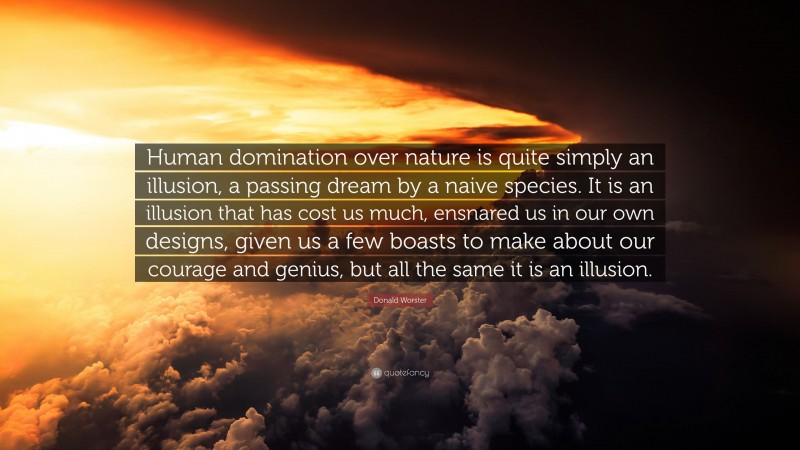 Donald Worster Quote: “Human domination over nature is quite simply an illusion, a passing dream by a naive species. It is an illusion that has cost us much, ensnared us in our own designs, given us a few boasts to make about our courage and genius, but all the same it is an illusion.”