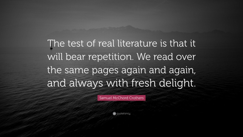 Samuel McChord Crothers Quote: “The test of real literature is that it will bear repetition. We read over the same pages again and again, and always with fresh delight.”