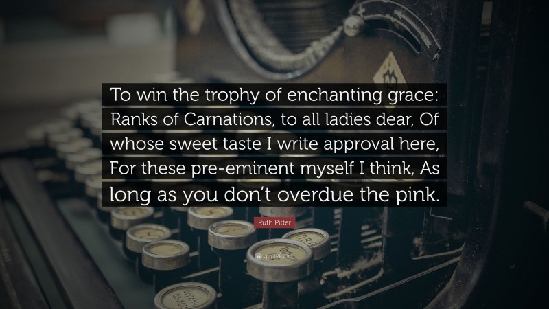 Ruth Pitter Quote: “To win the trophy of enchanting grace: Ranks of Carnations, to all ladies dear, Of whose sweet taste I write approval here, For these pre-eminent myself I think, As long as you don’t overdue the pink.”