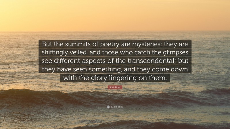Ruth Pitter Quote: “But the summits of poetry are mysteries; they are shiftingly veiled, and those who catch the glimpses see different aspects of the transcendental; but they have seen something, and they come down with the glory lingering on them.”