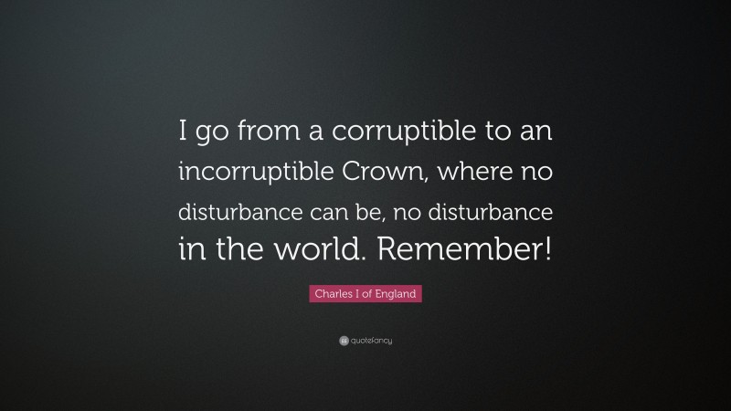 Charles I of England Quote: “I go from a corruptible to an incorruptible Crown, where no disturbance can be, no disturbance in the world. Remember!”