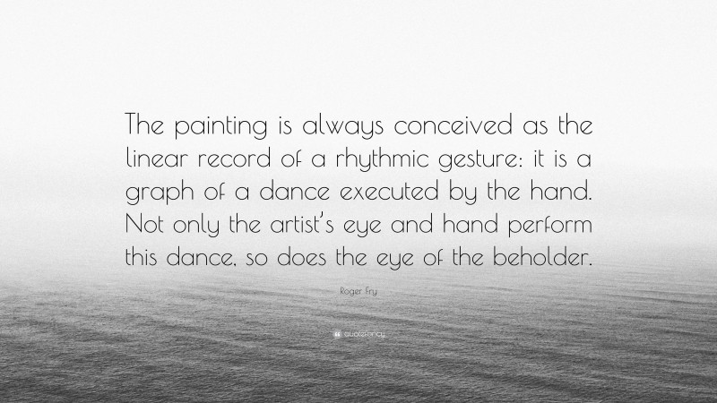 Roger Fry Quote: “The painting is always conceived as the linear record of a rhythmic gesture: it is a graph of a dance executed by the hand. Not only the artist’s eye and hand perform this dance, so does the eye of the beholder.”