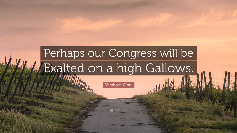 Abraham Clark Quote: “Perhaps our Congress will be Exalted on a high Gallows.”