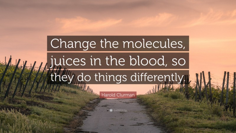 Harold Clurman Quote: “Change the molecules, juices in the blood, so they do things differently.”