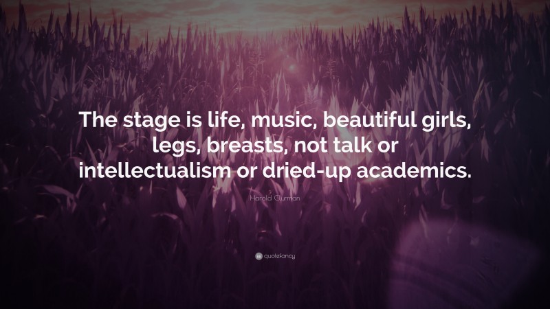 Harold Clurman Quote: “The stage is life, music, beautiful girls, legs, breasts, not talk or intellectualism or dried-up academics.”