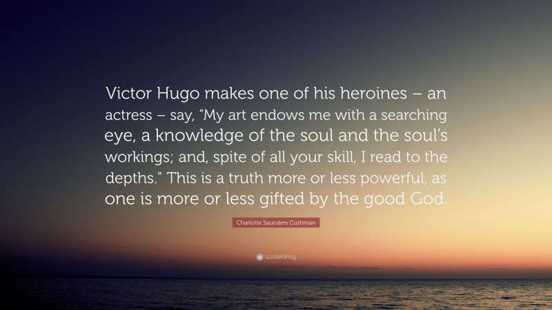 Charlotte Saunders Cushman Quote: “Victor Hugo makes one of his heroines – an actress – say, “My art endows me with a searching eye, a knowledge of the soul and the soul’s workings; and, spite of all your skill, I read to the depths.” This is a truth more or less powerful, as one is more or less gifted by the good God.”