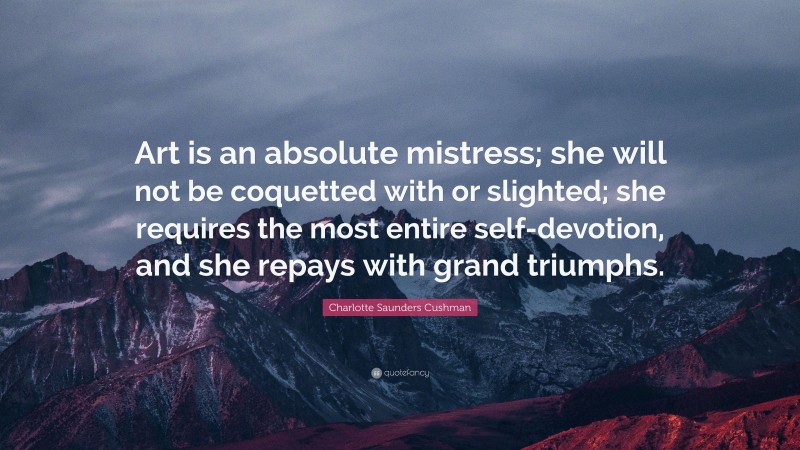 Charlotte Saunders Cushman Quote: “Art is an absolute mistress; she will not be coquetted with or slighted; she requires the most entire self-devotion, and she repays with grand triumphs.”