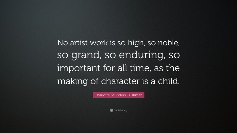 Charlotte Saunders Cushman Quote: “No artist work is so high, so noble, so grand, so enduring, so important for all time, as the making of character is a child.”