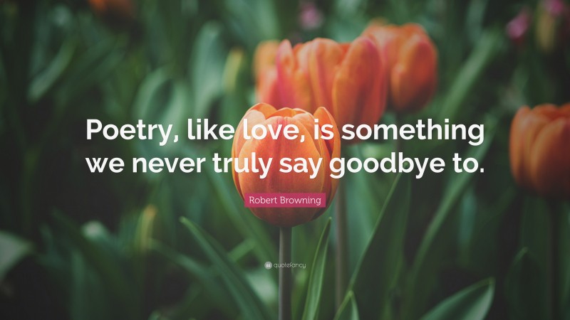 Robert Browning Quote: “Poetry, like love, is something we never truly say goodbye to.”