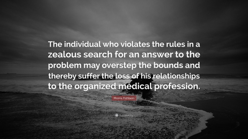 Morris Fishbein Quote: “The individual who violates the rules in a zealous search for an answer to the problem may overstep the bounds and thereby suffer the loss of his relationships to the organized medical profession.”