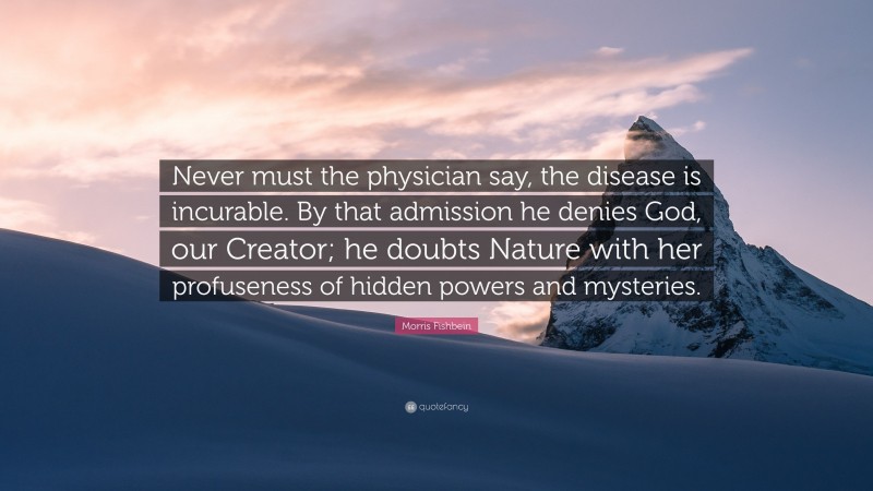 Morris Fishbein Quote: “Never must the physician say, the disease is incurable. By that admission he denies God, our Creator; he doubts Nature with her profuseness of hidden powers and mysteries.”