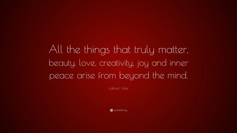 Eckhart Tolle Quote: “All the things that truly matter, beauty, love, creativity, joy and inner peace arise from beyond the mind.”
