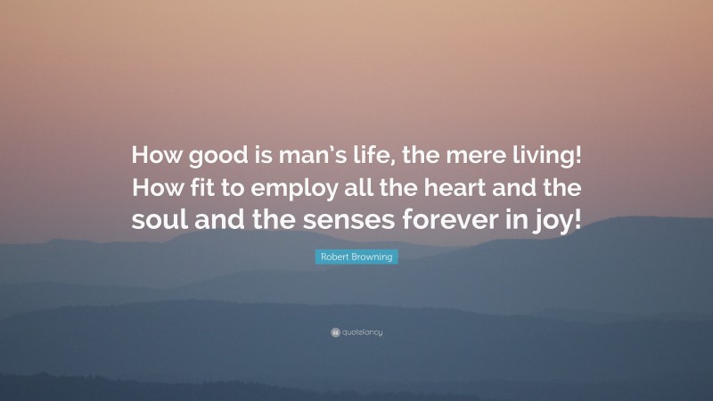 Robert Browning Quote: “How good is man’s life, the mere living! How fit to employ all the heart and the soul and the senses forever in joy!”