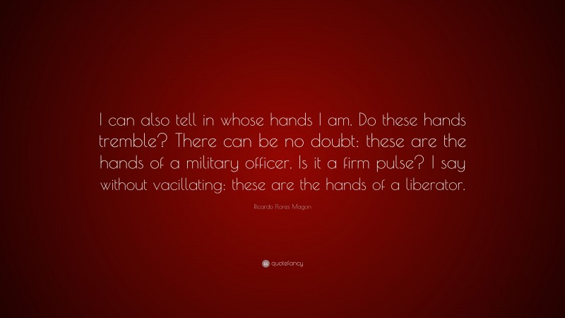 Ricardo Flores Magon Quote: “I can also tell in whose hands I am. Do these hands tremble? There can be no doubt: these are the hands of a military officer. Is it a firm pulse? I say without vacillating: these are the hands of a liberator.”