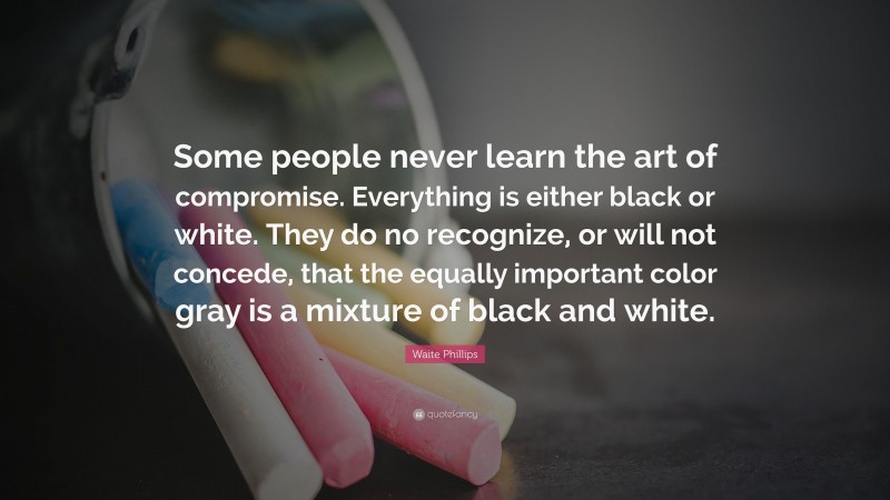 Waite Phillips Quote: “Some people never learn the art of compromise. Everything is either black or white. They do no recognize, or will not concede, that the equally important color gray is a mixture of black and white.”