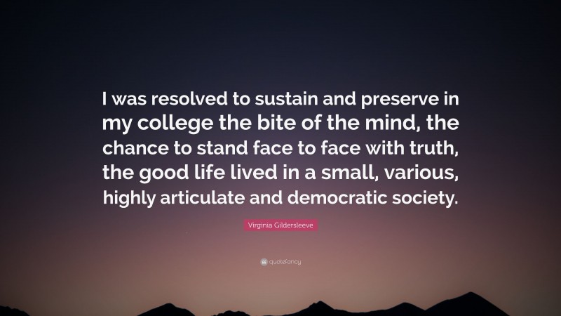 Virginia Gildersleeve Quote: “I was resolved to sustain and preserve in my college the bite of the mind, the chance to stand face to face with truth, the good life lived in a small, various, highly articulate and democratic society.”